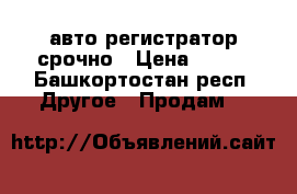 авто регистратор срочно › Цена ­ 700 - Башкортостан респ. Другое » Продам   